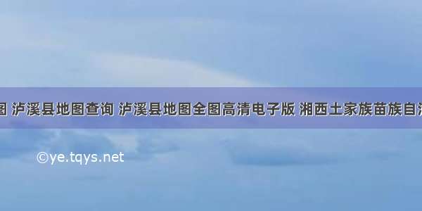 泸溪县地图 泸溪县地图查询 泸溪县地图全图高清电子版 湘西土家族苗族自治州泸溪县