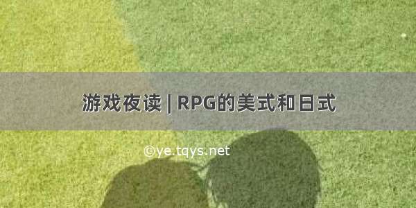 游戏夜读 | RPG的美式和日式