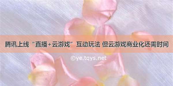 腾讯上线“直播+云游戏”互动玩法 但云游戏商业化还需时间