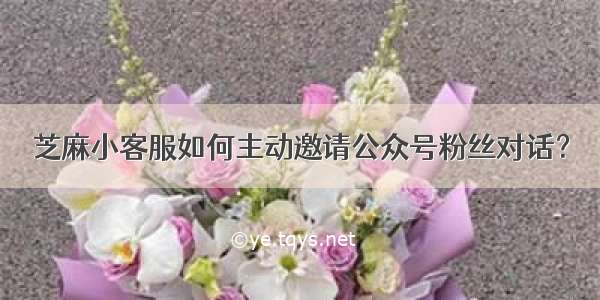 芝麻小客服如何主动邀请公众号粉丝对话？