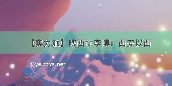 【实力派】陕西◎李博：西安以西