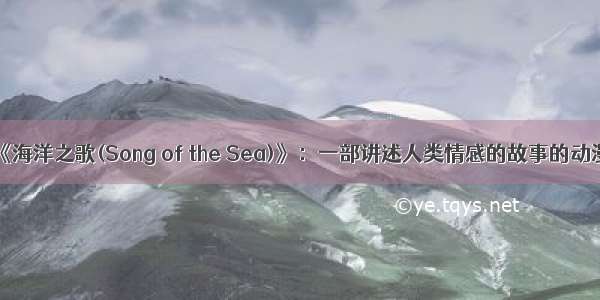 《海洋之歌(Song of the Sea)》：一部讲述人类情感的故事的动漫