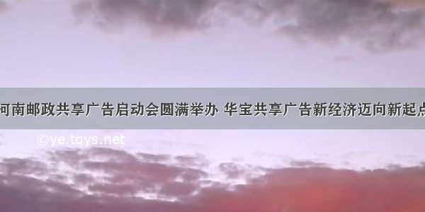 河南邮政共享广告启动会圆满举办 华宝共享广告新经济迈向新起点