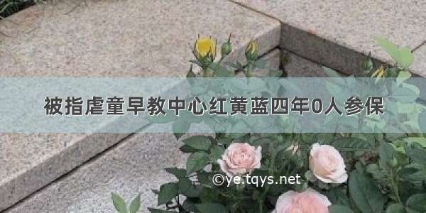 被指虐童早教中心红黄蓝四年0人参保