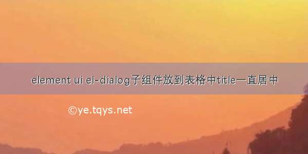 element ui el-dialog子组件放到表格中title一直居中