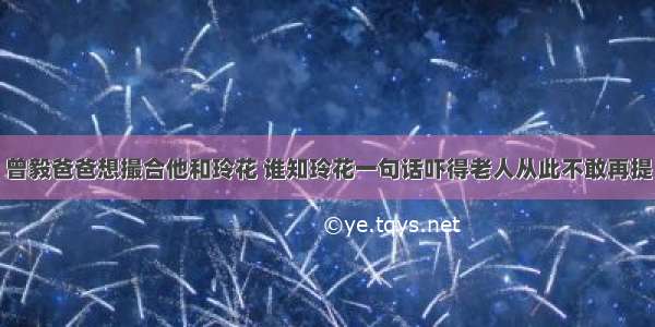 曾毅爸爸想撮合他和玲花 谁知玲花一句话吓得老人从此不敢再提