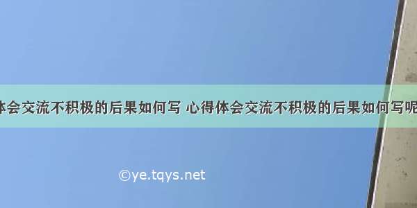 心得体会交流不积极的后果如何写 心得体会交流不积极的后果如何写呢(8篇)