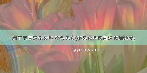 端午节高速免费吗 不会免费(不免费会使高速更加通畅)