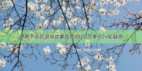 早教平台凯叔讲故事完成6600万美元C+轮融资