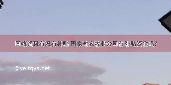 国牧饲料有没有补贴 国家对农牧业公司有补贴资金吗?