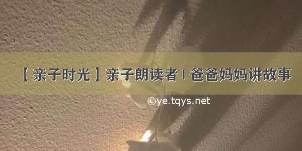 【亲子时光】亲子朗读者 | 爸爸妈妈讲故事