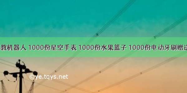 1000份早教机器人 1000份星空手表 1000份水果篮子 1000份电动牙刷赠送！！全临