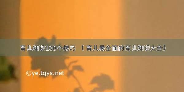 育儿知识100个技巧 （ 育儿最全面的育儿知识大全）