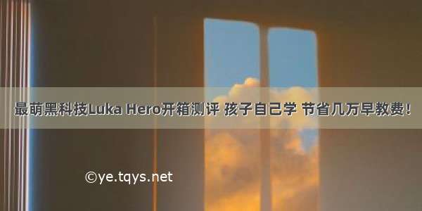 最萌黑科技Luka Hero开箱测评 孩子自己学 节省几万早教费！