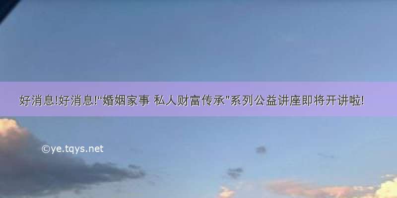 好消息!好消息!“婚姻家事 私人财富传承”系列公益讲座即将开讲啦!