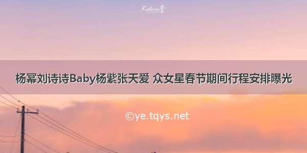 杨幂刘诗诗Baby杨紫张天爱 众女星春节期间行程安排曝光