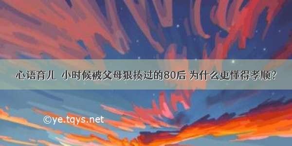 心语育儿｜小时候被父母狠揍过的80后 为什么更懂得孝顺？