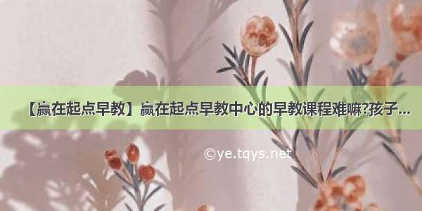 【赢在起点早教】赢在起点早教中心的早教课程难嘛?孩子...