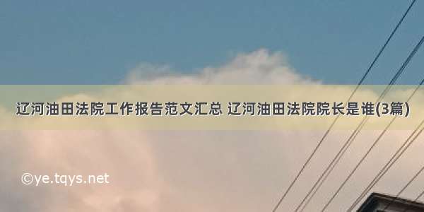 辽河油田法院工作报告范文汇总 辽河油田法院院长是谁(3篇)