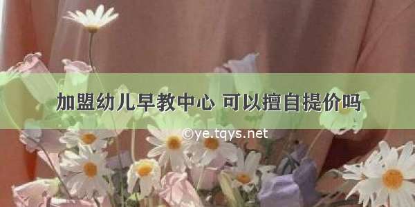 加盟幼儿早教中心 可以擅自提价吗