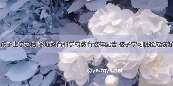 孩子上学之后 家庭教育和学校教育这样配合 孩子学习轻松成绩好