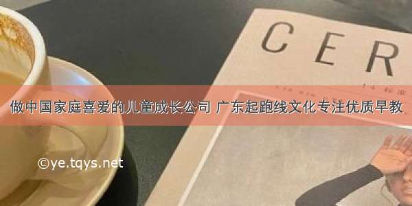 做中国家庭喜爱的儿童成长公司 广东起跑线文化专注优质早教