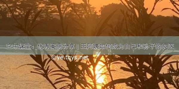 空中课堂：优秀案例分享 | 王阿姨如何成为自己和孙子的良医