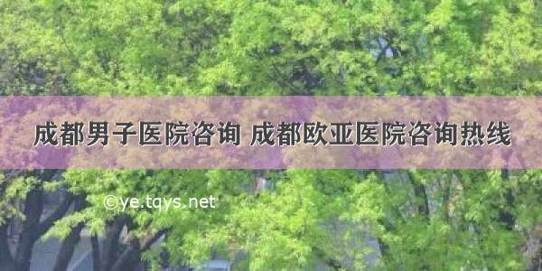 成都男子医院咨询 成都欧亚医院咨询热线