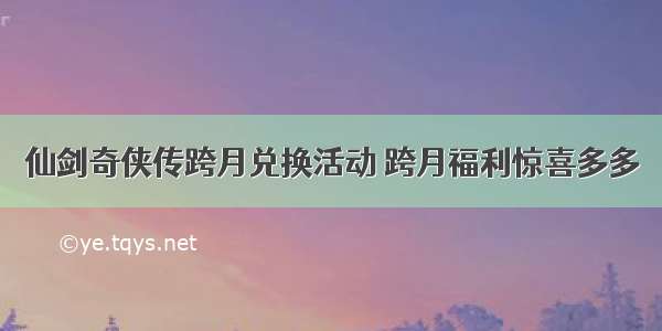 仙剑奇侠传跨月兑换活动 跨月福利惊喜多多