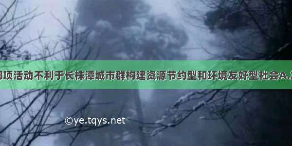 单选题下列哪项活动不利于长株潭城市群构建资源节约型和环境友好型社会A.加强资源的合