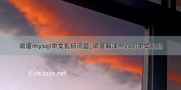 彻底mysql中文乱码问题_彻底解决mysql中文乱码