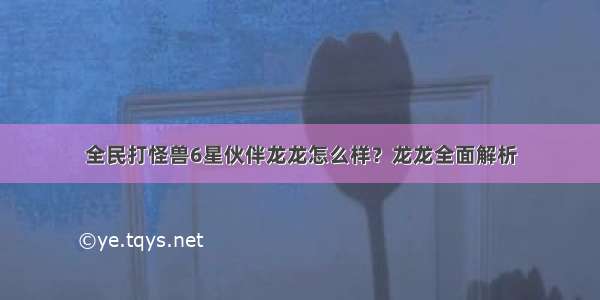 全民打怪兽6星伙伴龙龙怎么样？龙龙全面解析