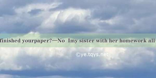 —Jane  have you finished yourpaper?—No  Imy sister with her homework all the morning.A. he