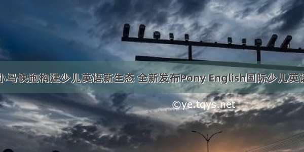 上海小马快跑构建少儿英语新生态 全新发布Pony English国际少儿英语课程