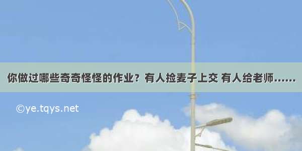 你做过哪些奇奇怪怪的作业？有人捡麦子上交 有人给老师……