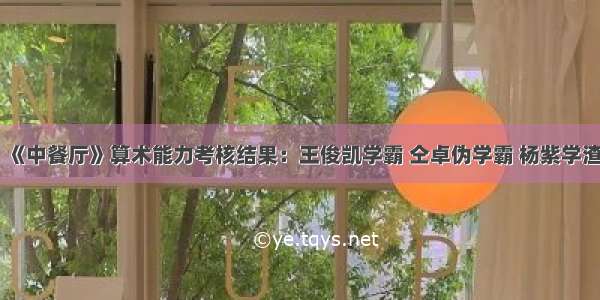 《中餐厅》算术能力考核结果：王俊凯学霸 仝卓伪学霸 杨紫学渣