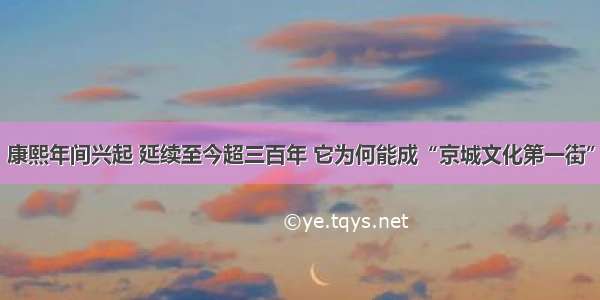 康熙年间兴起 延续至今超三百年 它为何能成“京城文化第一街”