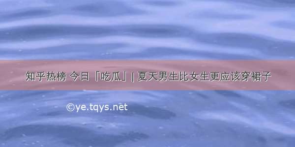 知乎热榜 今日「吃瓜」| 夏天男生比女生更应该穿裙子