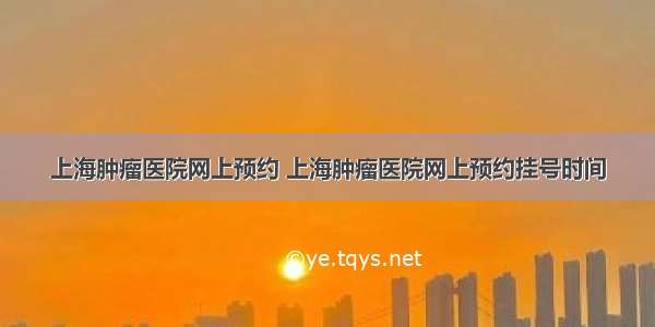 上海肿瘤医院网上预约 上海肿瘤医院网上预约挂号时间