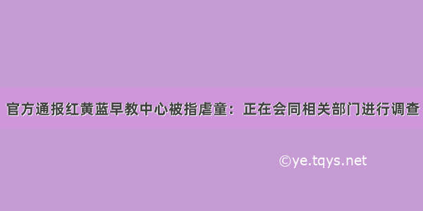 官方通报红黄蓝早教中心被指虐童：正在会同相关部门进行调查