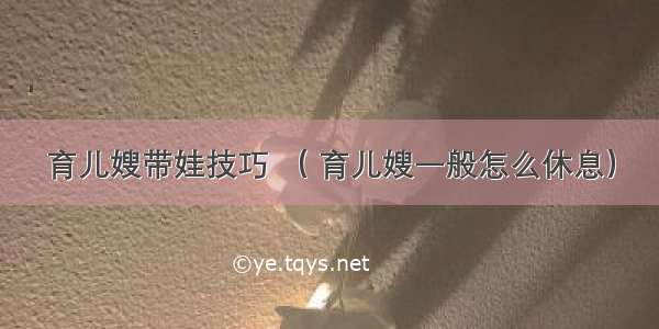 育儿嫂带娃技巧 （ 育儿嫂一般怎么休息）