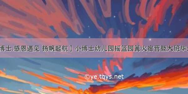 【小博士.感恩遇见 扬帆起航】小博士幼儿园摇篮园篝火宿营暨大班毕业典礼