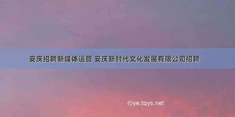 安庆招聘新媒体运营 安庆新时代文化发展有限公司招聘