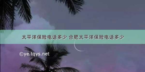 太平洋保险电话多少 合肥太平洋保险电话多少