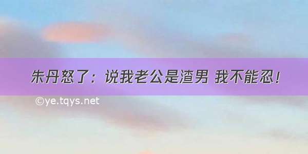 朱丹怒了：说我老公是渣男 我不能忍！