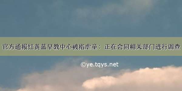 官方通报红黄蓝早教中心被指虐童：正在会同相关部门进行调查