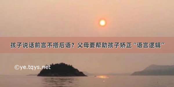 孩子说话前言不搭后语？父母要帮助孩子矫正“语言逻辑”