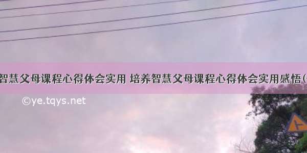 培养智慧父母课程心得体会实用 培养智慧父母课程心得体会实用感悟(七篇)