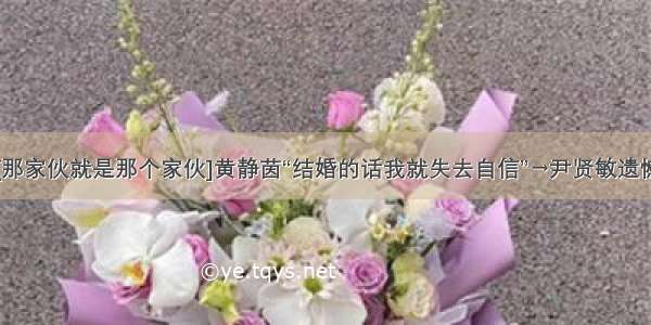 [那家伙就是那个家伙]黄静茵“结婚的话我就失去自信”→尹贤敏遗憾