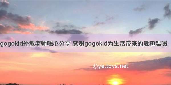 gogokid外教老师暖心分享 感谢gogokid为生活带来的爱和温暖